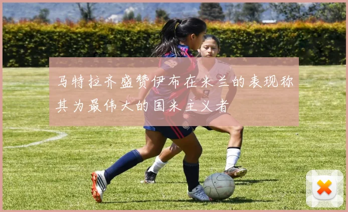 马特拉齐盛赞伊布在米兰的表现称其为最伟大的国米主义者