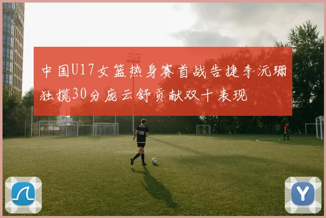 中国U17女篮热身赛首战告捷李沅珊独揽30分庞云舒贡献双十表现
