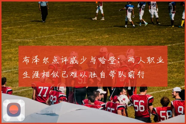 布泽尔点评威少与哈登：两人职业生涯相似已难以独自带队前行