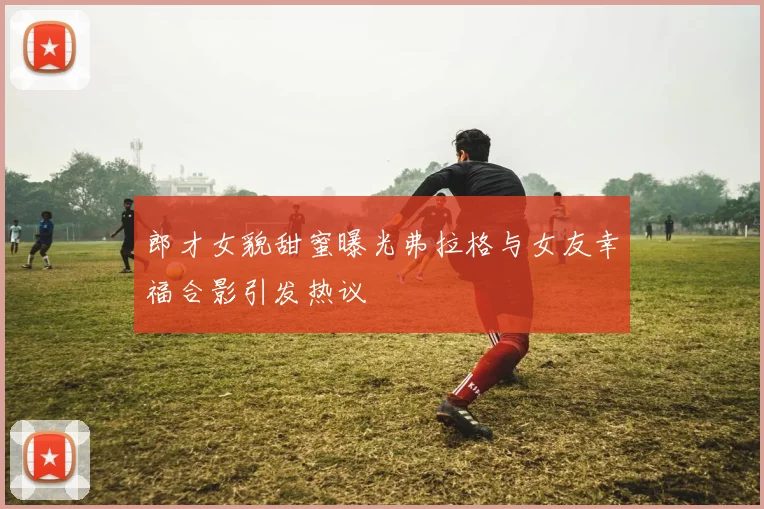 郎才女貌甜蜜曝光弗拉格与女友幸福合影引发热议
