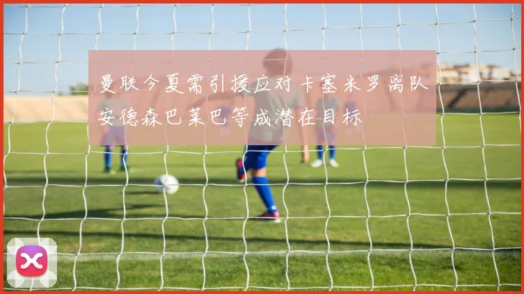 曼联今夏需引援应对卡塞米罗离队安德森巴莱巴等成潜在目标