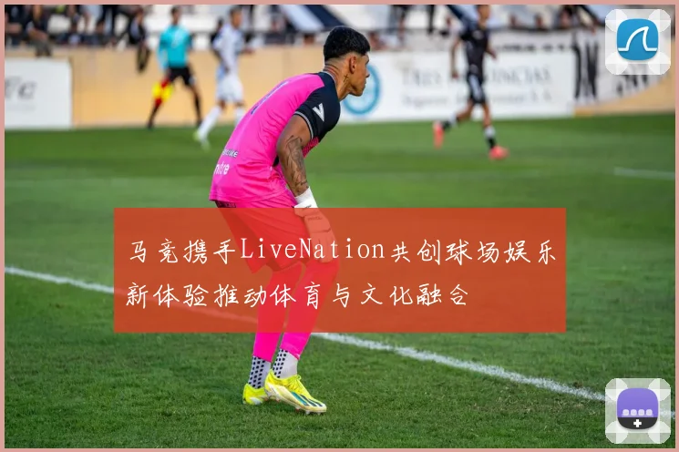 马竞携手LiveNation共创球场娱乐新体验推动体育与文化融合