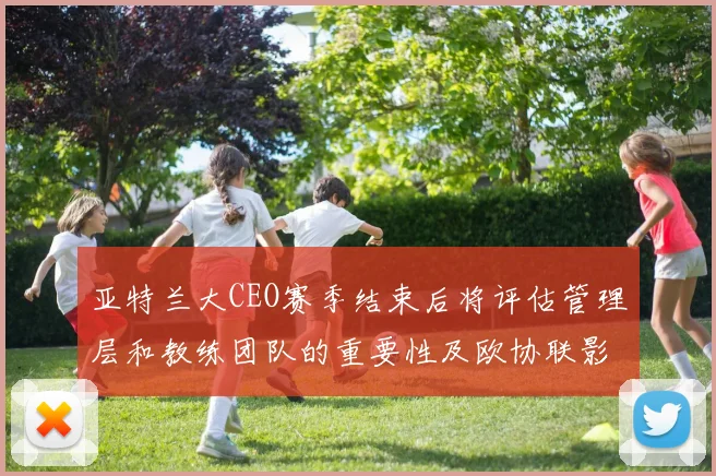 亚特兰大CEO赛季结束后将评估管理层和教练团队的重要性及欧协联影响