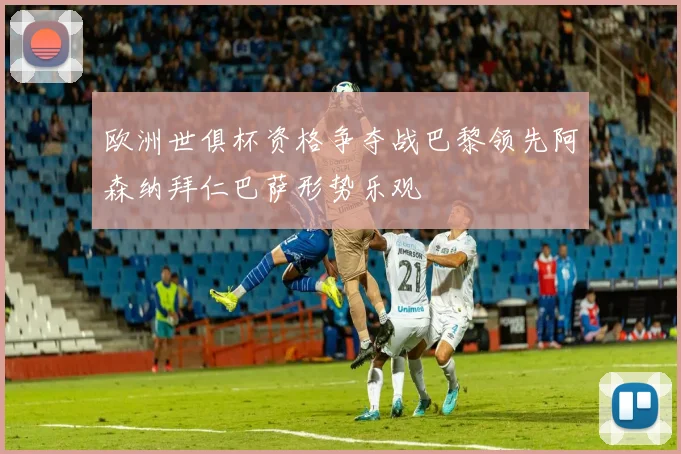 欧洲世俱杯资格争夺战巴黎领先阿森纳拜仁巴萨形势乐观