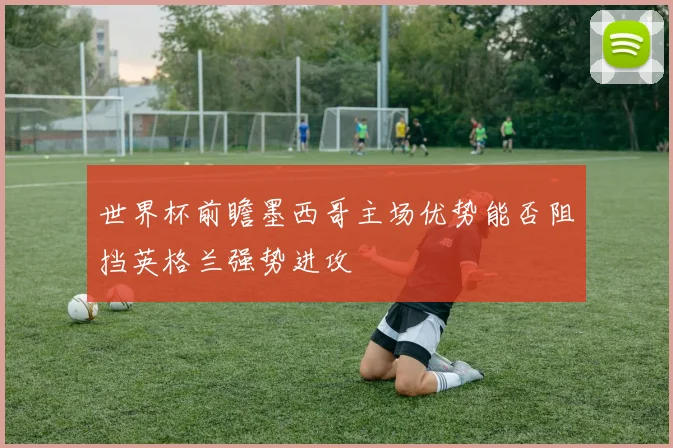世界杯前瞻墨西哥主场优势能否阻挡英格兰强势进攻