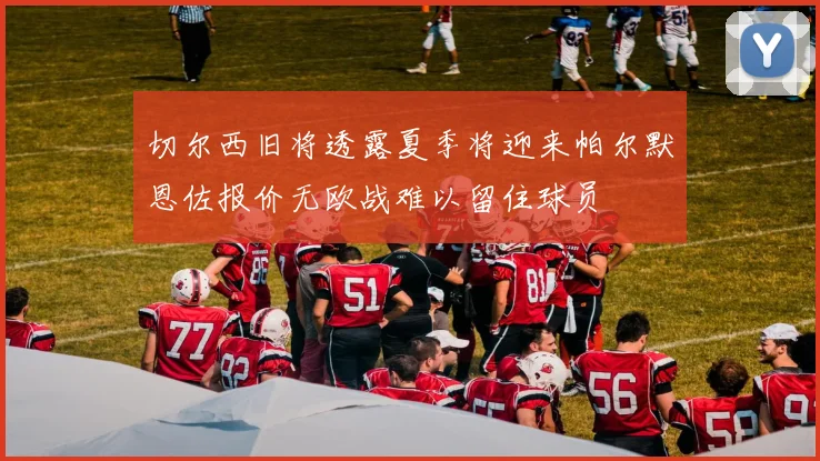 切尔西旧将透露夏季将迎来帕尔默恩佐报价无欧战难以留住球员