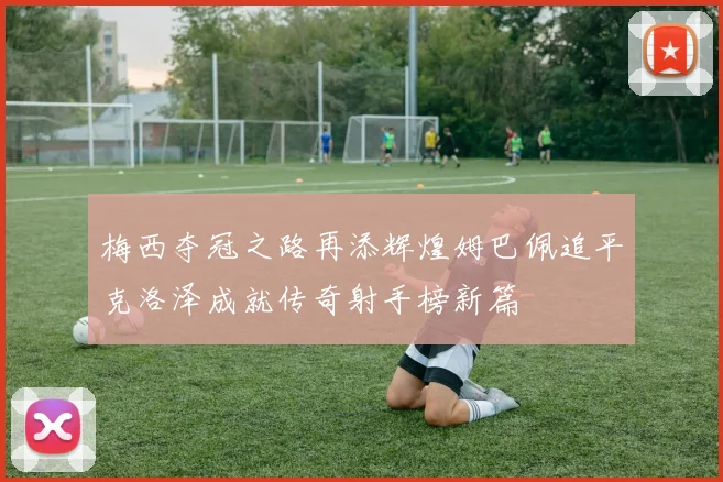 梅西夺冠之路再添辉煌姆巴佩追平克洛泽成就传奇射手榜新篇