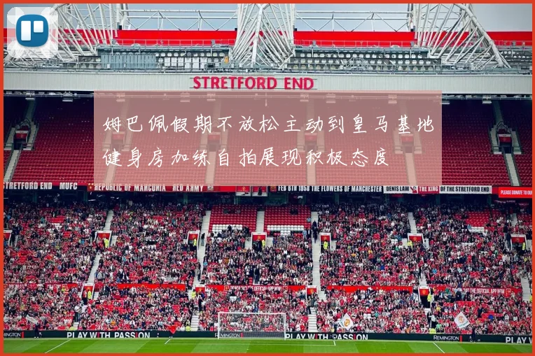 姆巴佩假期不放松主动到皇马基地健身房加练自拍展现积极态度