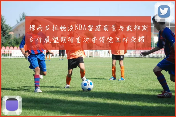 穆西亚拉畅谈NBA雷霆前景与戴维斯合作展望期待首次夺得德国杯荣耀