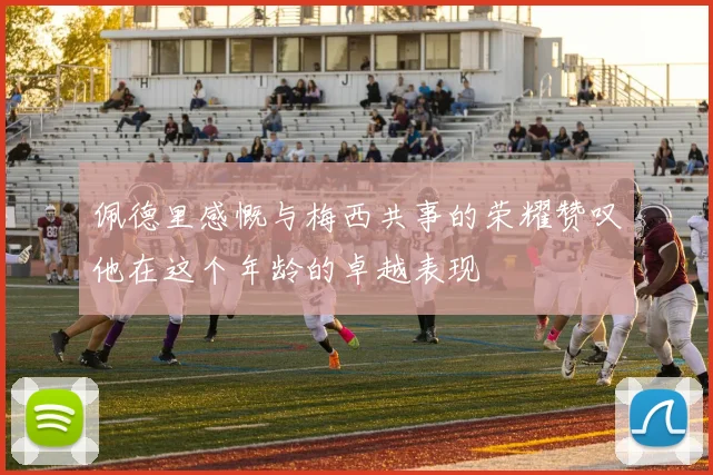佩德里感慨与梅西共事的荣耀赞叹他在这个年龄的卓越表现