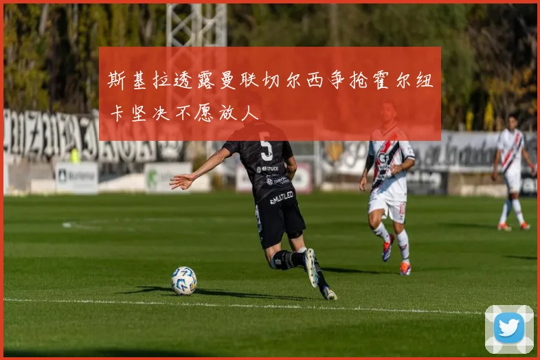 斯基拉透露曼联切尔西争抢霍尔纽卡坚决不愿放人