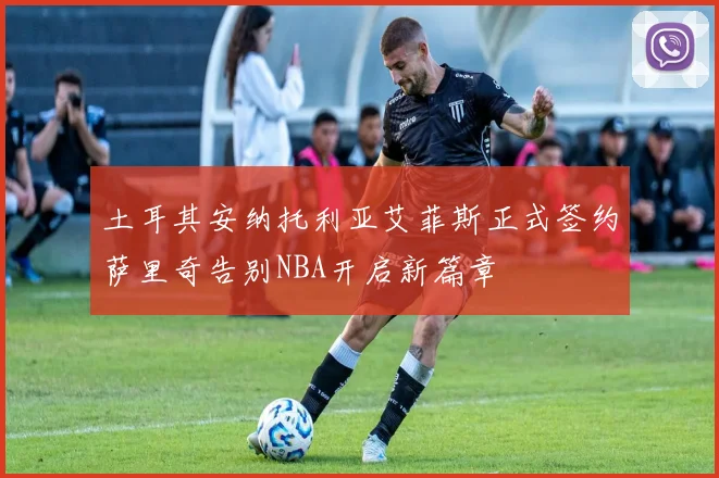 土耳其安纳托利亚艾菲斯正式签约萨里奇告别NBA开启新篇章
