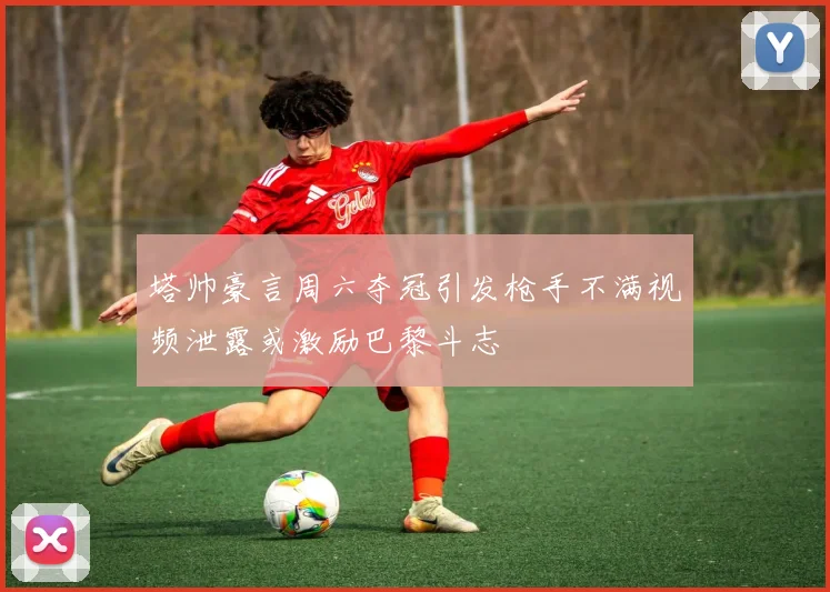 塔帅豪言周六夺冠引发枪手不满视频泄露或激励巴黎斗志
