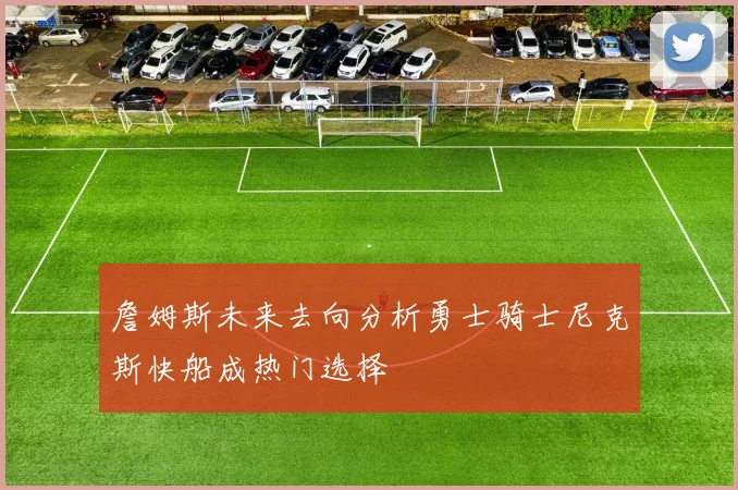詹姆斯未来去向分析勇士骑士尼克斯快船成热门选择