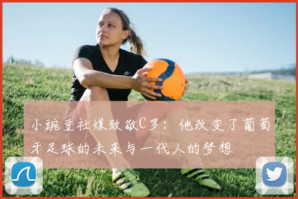 小豌豆社媒致敬C罗：他改变了葡萄牙足球的未来与一代人的梦想
