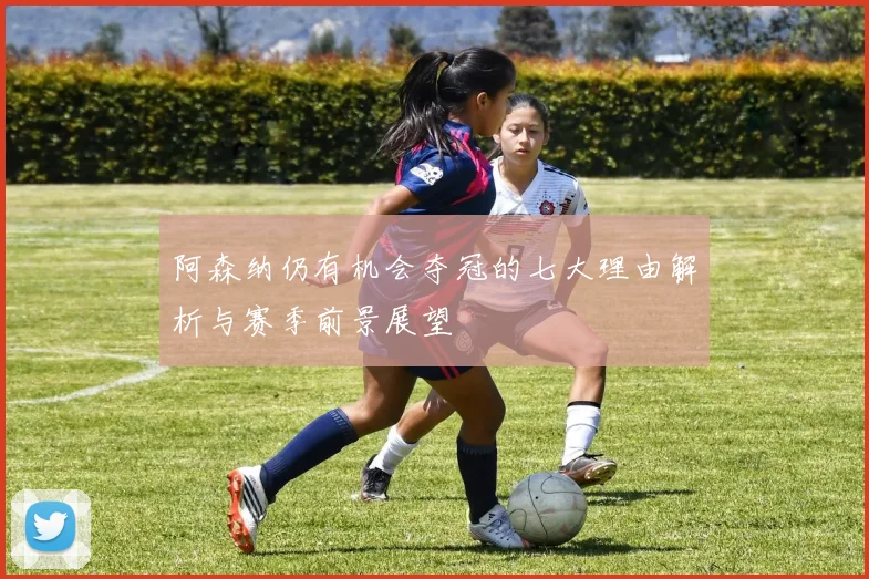 阿森纳仍有机会夺冠的七大理由解析与赛季前景展望